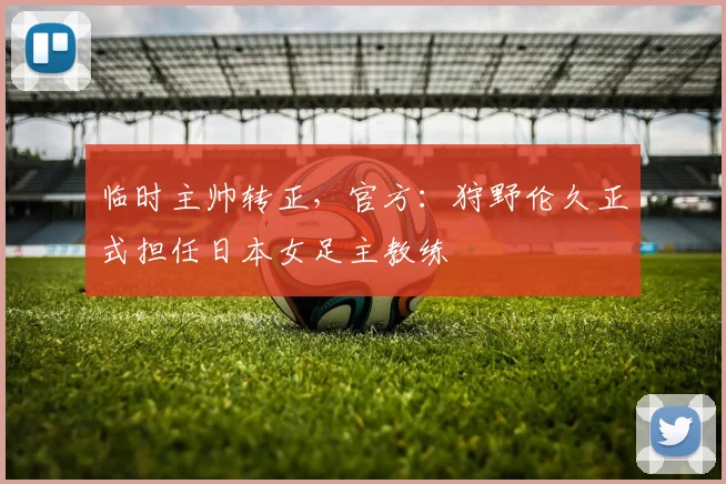临时主帅转正，官方：狩野伦久正式担任日本女足主教练