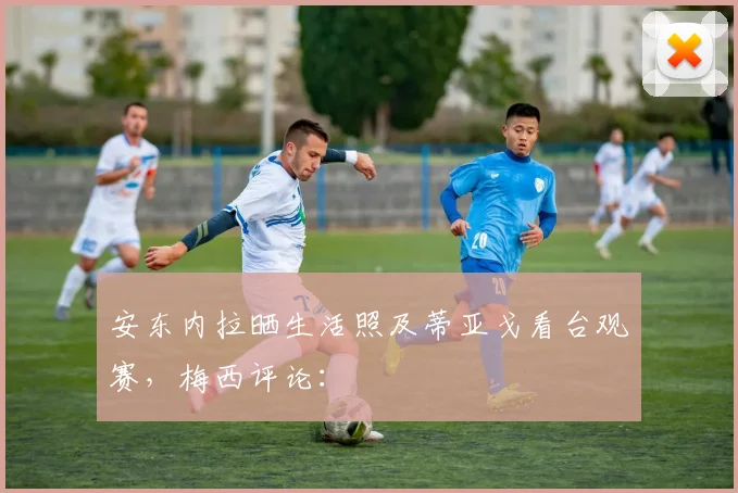 安东内拉晒生活照及蒂亚戈看台观赛，梅西评论：
