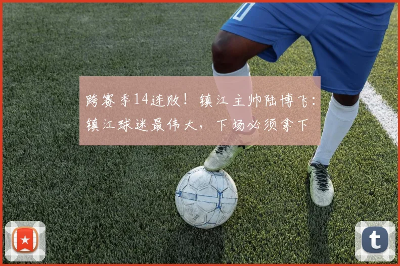 跨赛季14连败！镇江主帅陆博飞：镇江球迷最伟大，下场必须拿下