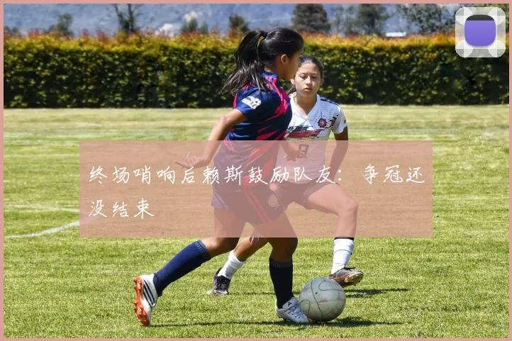 终场哨响后赖斯鼓励队友：争冠还没结束