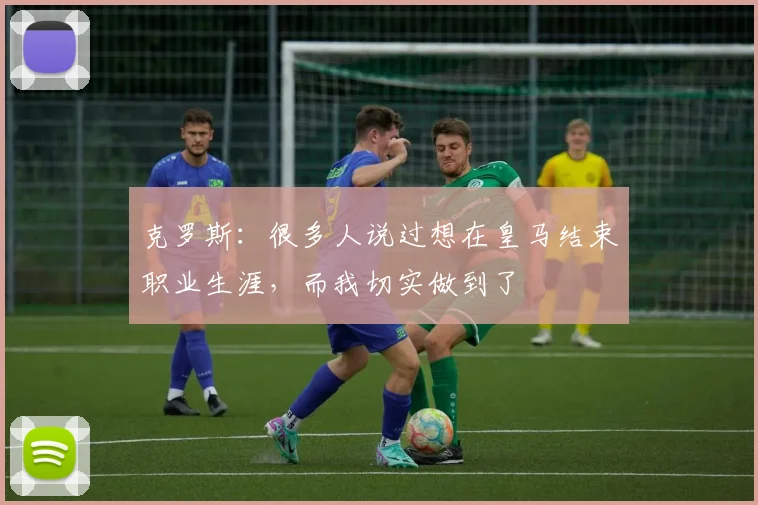 克罗斯：很多人说过想在皇马结束职业生涯，而我切实做到了