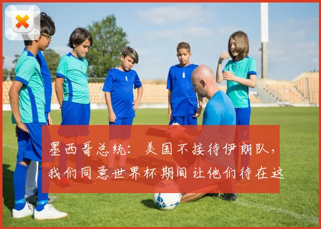 墨西哥总统：美国不接待伊朗队，我们同意世界杯期间让他们待在这