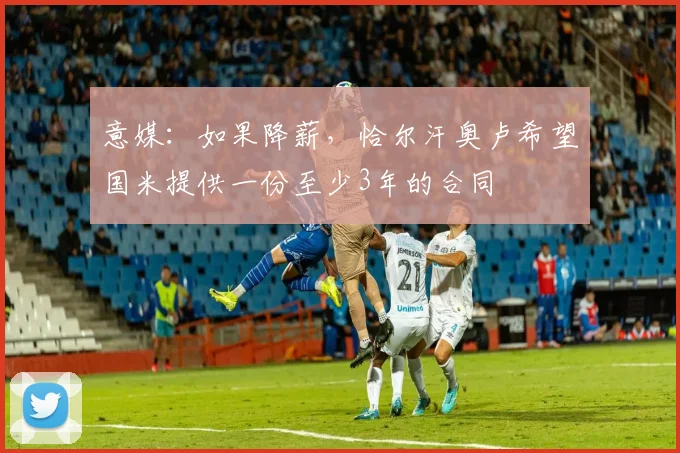 意媒：如果降薪，恰尔汗奥卢希望国米提供一份至少3年的合同